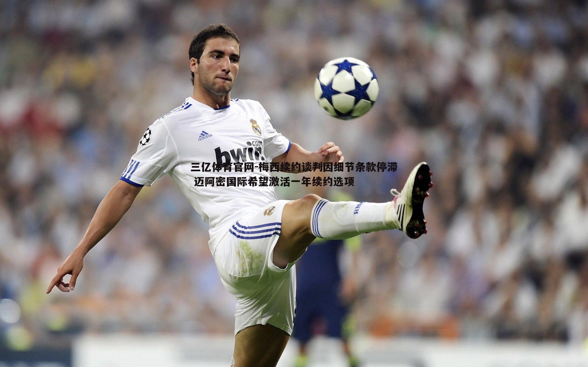 梅西续约谈判因细节条款停滞 迈阿密国际希望激活一年续约选项