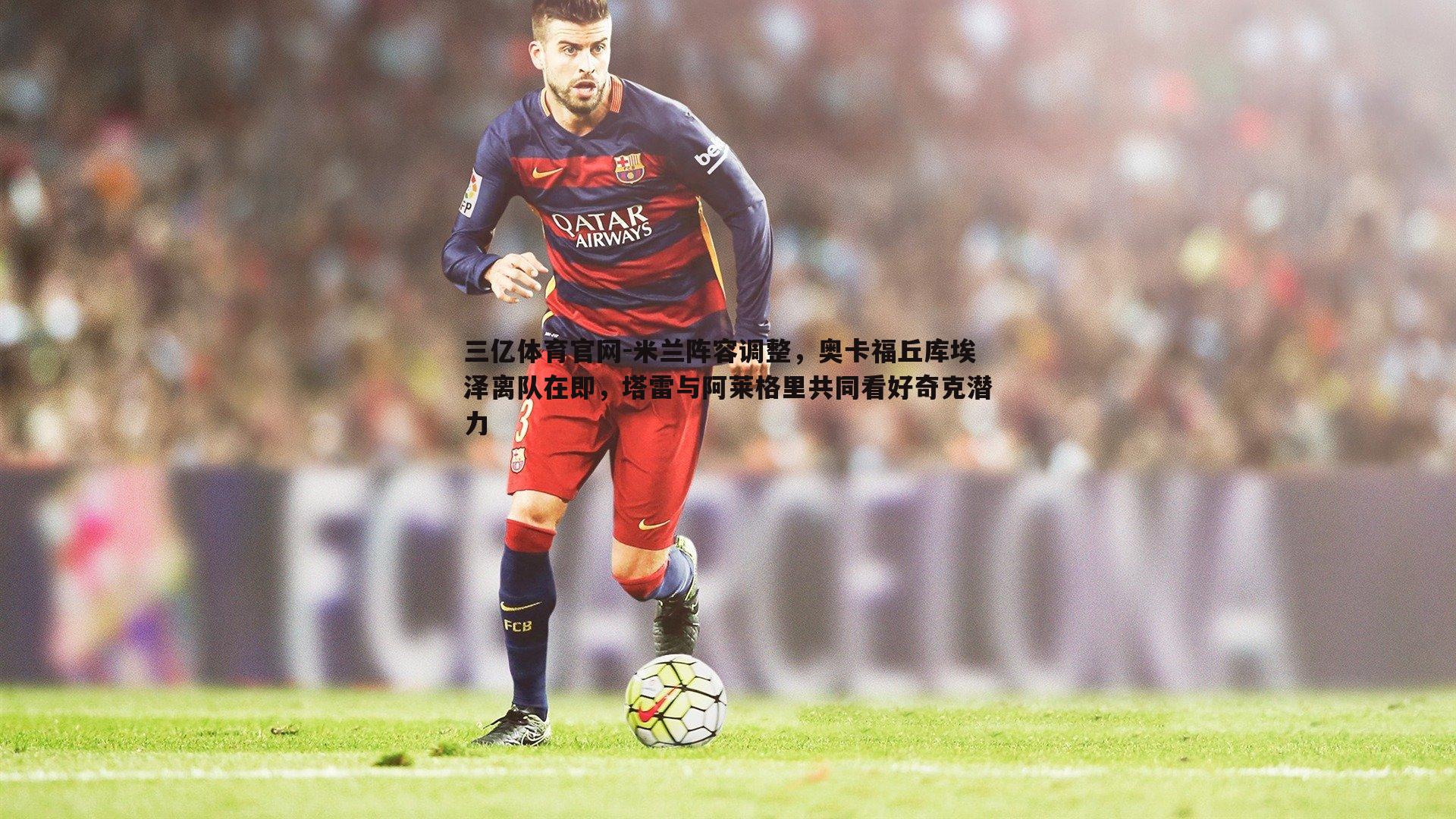 米兰阵容调整,奥卡福丘库埃泽离队在即,塔雷与阿莱格里共同看好奇克潜力