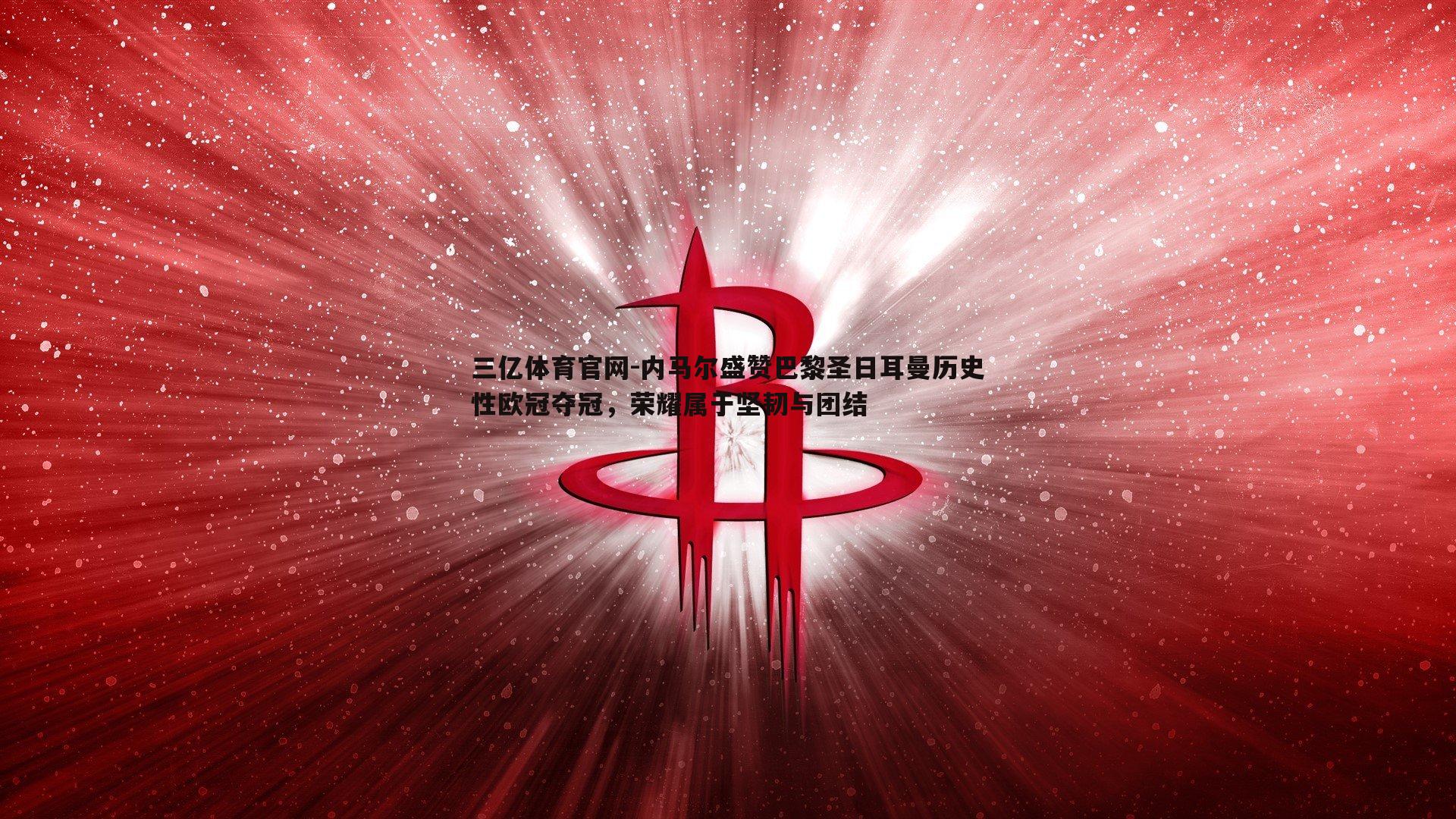 内马尔盛赞巴黎圣日耳曼历史性欧冠夺冠，荣耀属于坚韧与团结